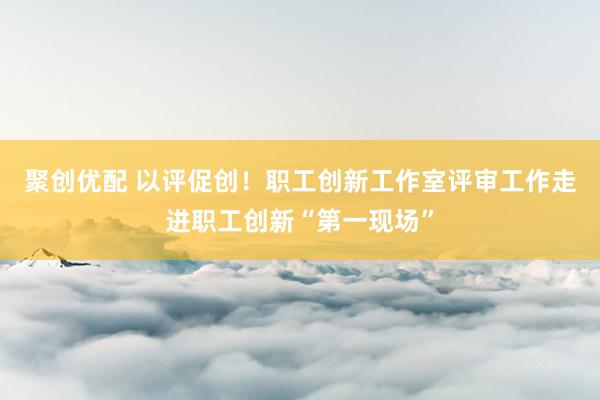 聚创优配 以评促创！职工创新工作室评审工作走进职工创新“第一现场”