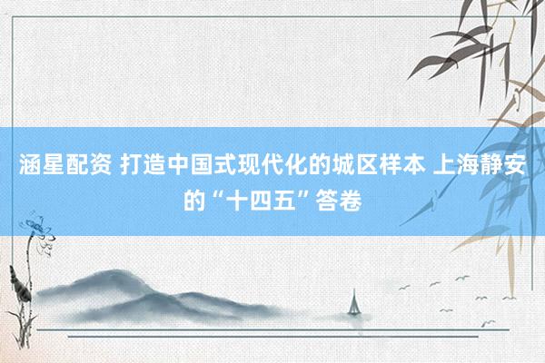 涵星配资 打造中国式现代化的城区样本 上海静安的“十四五”答卷