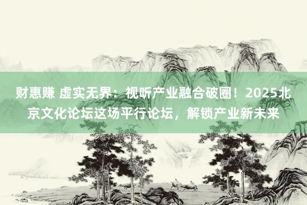财惠赚 虚实无界：视听产业融合破圈！2025北京文化论坛这场平行论坛，解锁产业新未来