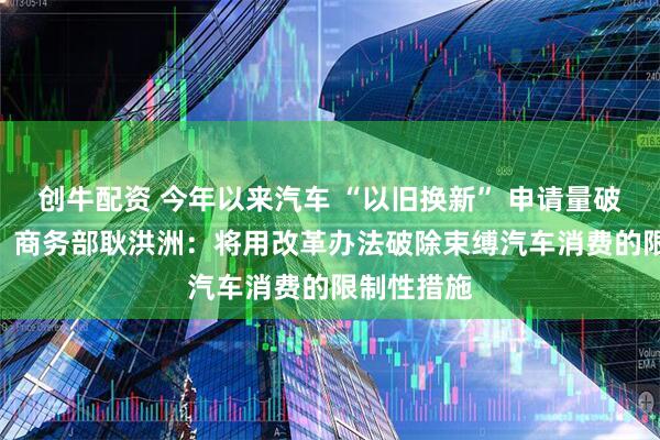 创牛配资 今年以来汽车 “以旧换新” 申请量破830万份！商务部耿洪洲：将用改革办法破除束缚汽车消费的限制性措施