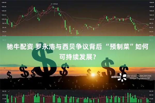 驰牛配资 罗永浩与西贝争议背后 “预制菜”如何可持续发展？