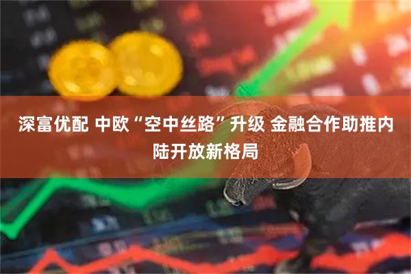 深富优配 中欧“空中丝路”升级 金融合作助推内陆开放新格局