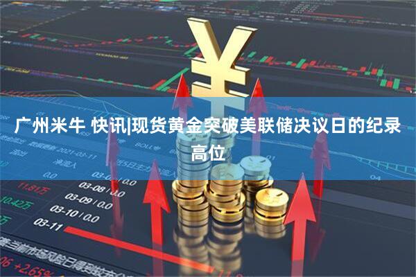 广州米牛 快讯|现货黄金突破美联储决议日的纪录高位