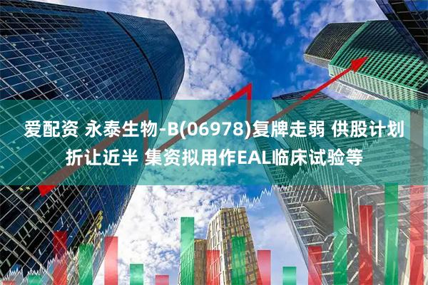 爱配资 永泰生物-B(06978)复牌走弱 供股计划折让近半 集资拟用作EAL临床试验等