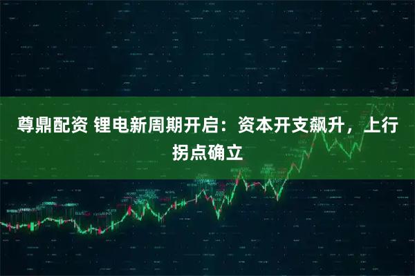 尊鼎配资 锂电新周期开启：资本开支飙升，上行拐点确立