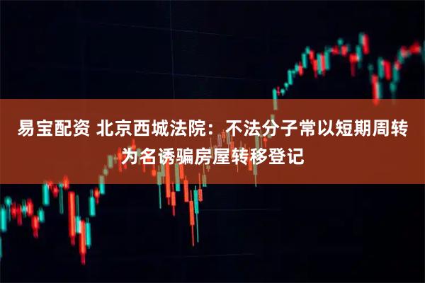 易宝配资 北京西城法院：不法分子常以短期周转为名诱骗房屋转移登记