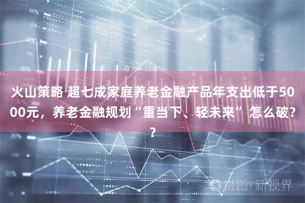 火山策略 超七成家庭养老金融产品年支出低于5000元，养老金融规划“重当下、轻未来” 怎么破？