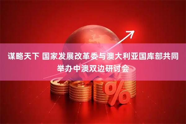 谋略天下 国家发展改革委与澳大利亚国库部共同举办中澳双边研讨会