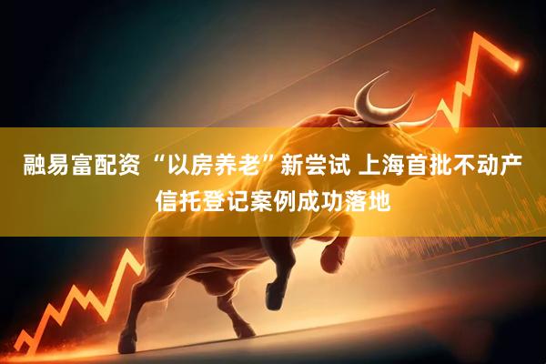 融易富配资 “以房养老”新尝试 上海首批不动产信托登记案例成功落地