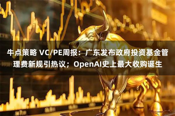 牛点策略 VC/PE周报：广东发布政府投资基金管理费新规引热议；OpenAI史上最大收购诞生
