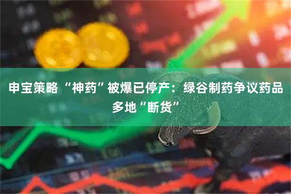 申宝策略 “神药”被爆已停产：绿谷制药争议药品多地“断货”