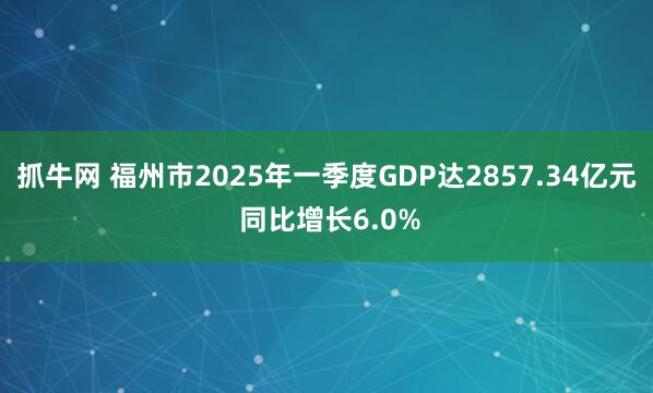 抓牛网 福州市2025年一季度GDP达2857.34亿元 同比增长6.0%