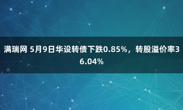 满瑞网 5月9日华设转债下跌0.85%，转股溢价率36.04%