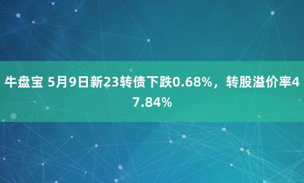牛盘宝 5月9日新23转债下跌0.68%，转股溢价率47.84%