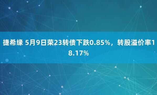 捷希缘 5月9日荣23转债下跌0.85%，转股溢价率18.17%