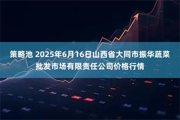 策略池 2025年6月16日山西省大同市振华蔬菜批发市场有限责任公司价格行情