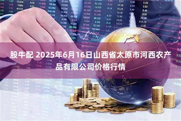 股牛配 2025年6月16日山西省太原市河西农产品有限公司价格行情
