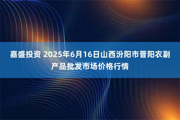 嘉盛投资 2025年6月16日山西汾阳市晋阳农副产品批发市场价格行情