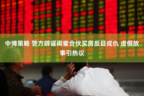 中博策略 警方辟谣闺蜜合伙买房反目成仇 虚假故事引热议