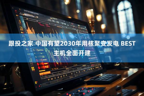 跟投之家 中国有望2030年用核聚变发电 BEST主机全面开建