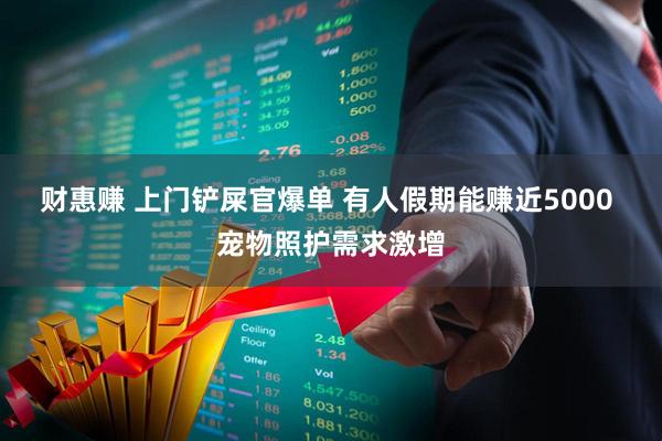 财惠赚 上门铲屎官爆单 有人假期能赚近5000 宠物照护需求激增