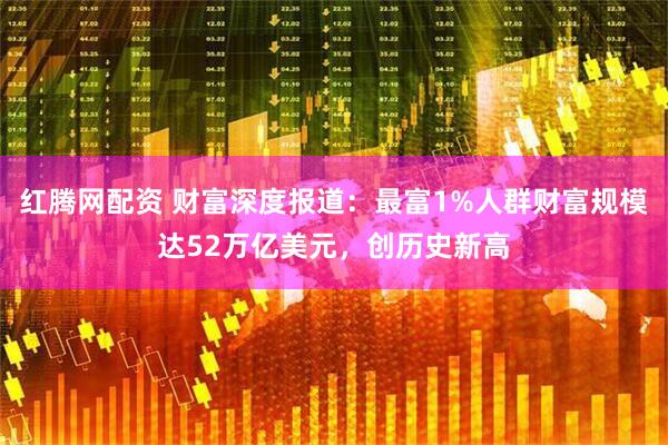 红腾网配资 财富深度报道：最富1%人群财富规模达52万亿美元，创历史新高