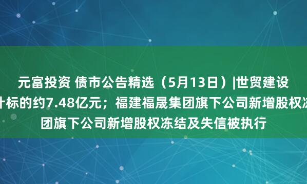 元富投资 债市公告精选（5月13日）|世贸建设未决诉讼案件累计标的约7.48亿元；福建福晟集团旗下公司新增股权冻结及失信被执行