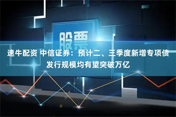 速牛配资 中信证券：预计二、三季度新增专项债发行规模均有望突破万亿