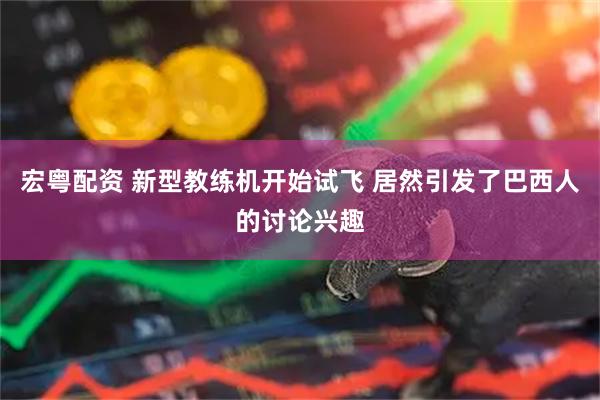 宏粤配资 新型教练机开始试飞 居然引发了巴西人的讨论兴趣