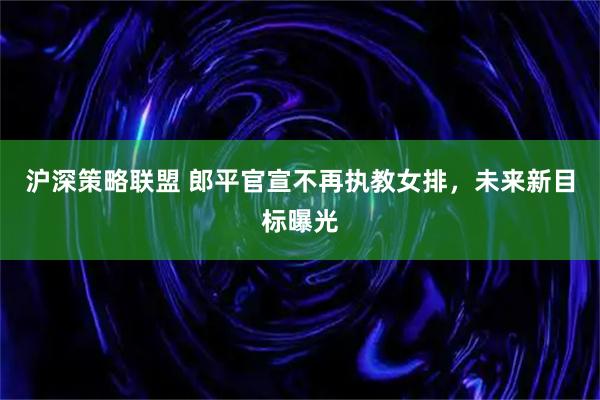 沪深策略联盟 郎平官宣不再执教女排，未来新目标曝光