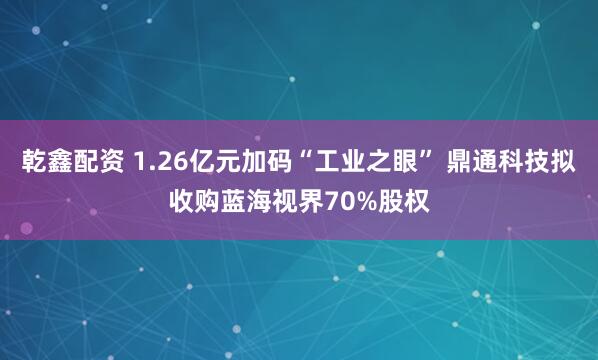乾鑫配资 1.26亿元加码“工业之眼” 鼎通科技拟收购蓝海视界70%股权