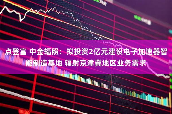 点登富 中金辐照：拟投资2亿元建设电子加速器智能制造基地 辐射京津冀地区业务需求
