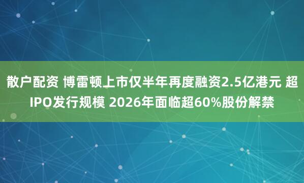 散户配资 博雷顿上市仅半年再度融资2.5亿港元 超IPO发行规模 2026年面临超60%股份解禁