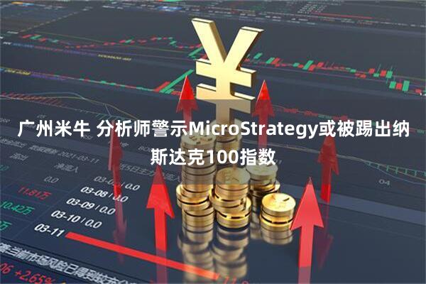 广州米牛 分析师警示MicroStrategy或被踢出纳斯达克100指数