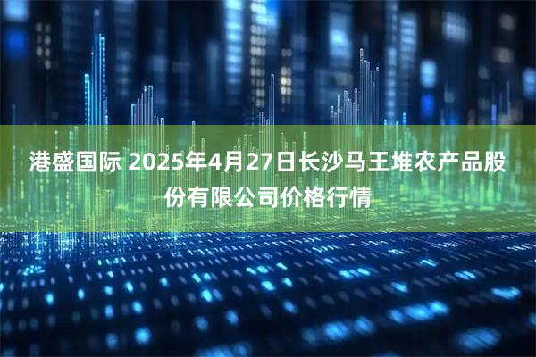 港盛国际 2025年4月27日长沙马王堆农产品股份有限公司价格行情