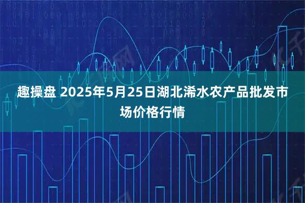 趣操盘 2025年5月25日湖北浠水农产品批发市场价格行情