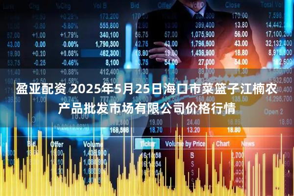 盈亚配资 2025年5月25日海口市菜篮子江楠农产品批发市场有限公司价格行情