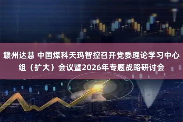 赣州达慧 中国煤科天玛智控召开党委理论学习中心组（扩大）会议暨2026年专题战略研讨会