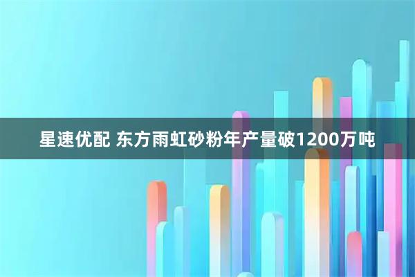 星速优配 东方雨虹砂粉年产量破1200万吨